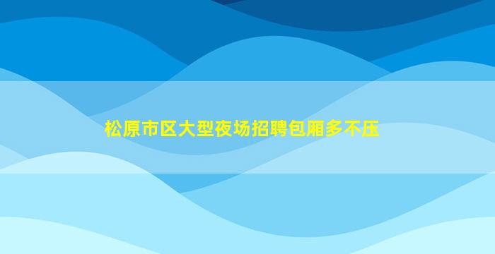 松原市区大型夜场招聘包厢多不压